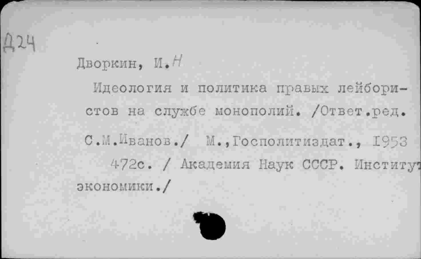 ﻿
Дворкин, И.
Идеология и политика правых лейбористов на службе монополий. /Ответ.ред.
С.М.Иванов./ М.,Госполитиздат., 1953
472с. / Академия Наук СССР. Институт экономики./